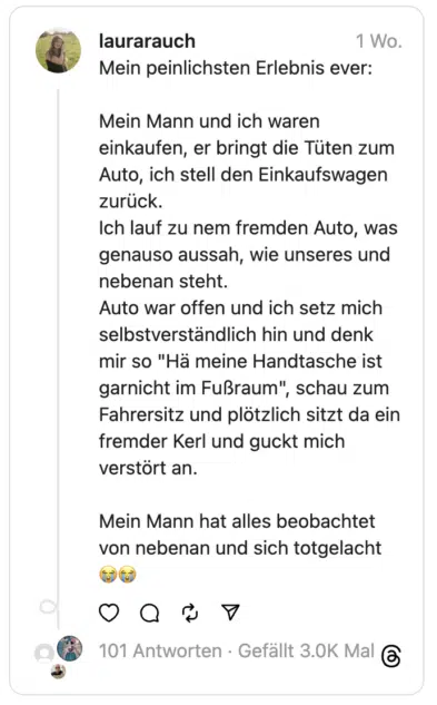 Mein peinlichsten Erlebnis ever:
Mein Mann und ich waren einkaufen, er bringt die Tüten zum Auto, ich stell den Einkaufswagen zurück.
Ich lauf zu nem fremden Auto, was genauso aussah, wie unseres und nebenan steht.
Auto war offen und ich setz mich selbstverständlich hin und denk mir so "Hä meine Handtasche ist garnicht im Fußraum", schau zum Fahrersitz und plötzlich sitzt da ein fremder Kerl und guckt mich verstört an.
Mein Mann hat alles beobachtet von nebenan und sich totgelacht 😭😭