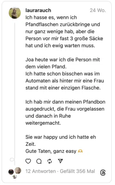 Ich hasse es, wenn ich Pfandflaschen zurückbringe und nur ganz wenige hab, aber die Person vor mir fast 3 große Säcke hat und ich ewig warten muss.
Joa heute war ich die Person mit dem vielen Pfand.
Ich hatte schon bisschen was im Automaten als hinter mir eine Frau stand mit einer einzigen Flasche.
Ich hab mir dann meinen Pfandbon ausgedruckt, die Frau vorgelassen und danach in Ruhe weitergemacht.
Sie war happy und ich hatte eh Zeit.
Gute Taten, ganz easy 🫶