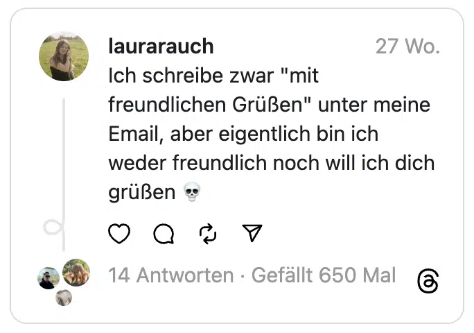 Ich schreibe zwar "mit freundlichen Grüßen" unter meine Email, aber eigentlich bin ich weder freundlich noch will ich dich grüßen 💀
