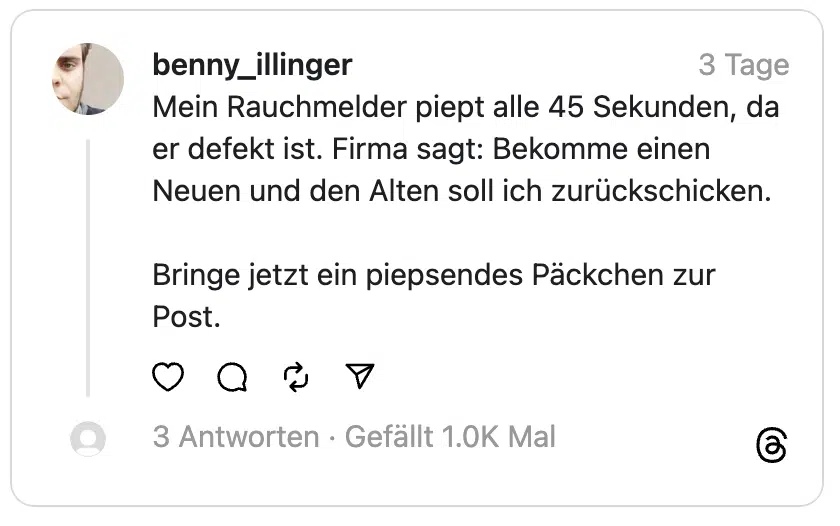 Mein Rauchmelder piept alle 45 Sekunden, da er defekt ist. Firma sagt: Bekomme einen Neuen und den Alten soll ich zurückschicken.
Bringe jetzt ein piepsendes Päckchen zur Post.