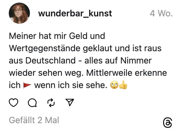 Meiner hat mir Geld und Wertgegenstände geklaut und ist raus aus Deutschland - alles auf Nimmer wieder sehen weg. Mittlerweile erkenne ich 🚩 wenn ich sie sehe. 🙄👍