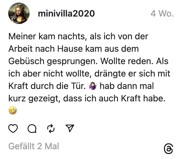 Meiner kam nachts, als ich von der Arbeit nach Hause kam aus dem Gebüsch gesprungen. Wollte reden. Als ich aber nicht wollte, drängte er sich mit Kraft durch die Tür. 🤷🏻‍♀️ hab dann mal kurz gezeigt, dass ich auch Kraft habe. 🤣

