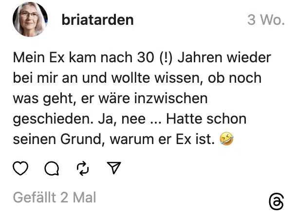 Mein Ex kam nach 30 (!) Jahren wieder bei mir an und wollte wissen, ob noch was geht, er wäre inzwischen geschieden. Ja, nee ... Hatte schon seinen Grund, warum er Ex ist. 🤣