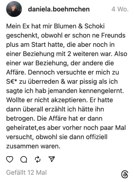 Mein Ex hat mir Blumen & Schoki geschenkt, obwohl er schon ne Freunds plus am Start hatte, die aber noch in einer Beziehung mit 2 weiteren war. Also einer war Beziehung, der andere die Affäre. Dennoch versuchte er mich zu S€* zu überreden & war pissig als ich sagte ich hab jemanden kennengelernt. Wollte er nicht akzeptieren. Er hatte dann überall erzählt ich hätte ihn betrogen. Die Affäre hat er dann geheiratet,es aber vorher noch paar Mal versucht, obwohl sie dann offiziell zusammen waren.