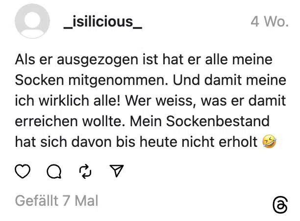 Als er ausgezogen ist hat er alle meine Socken mitgenommen. Und damit meine ich wirklich alle! Wer weiss, was er damit erreichen wollte. Mein Sockenbestand hat sich davon bis heute nicht erholt 🤣