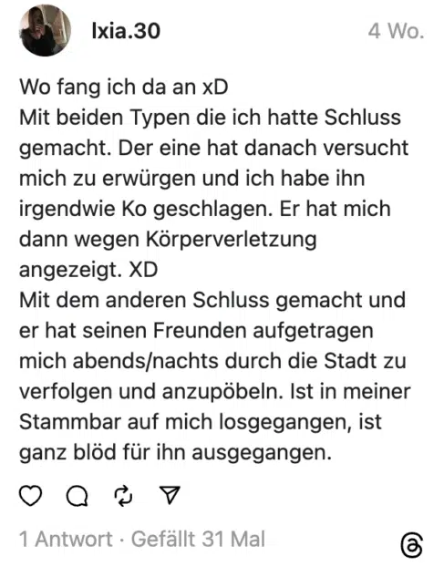 Wo fang ich da an xD
Mit beiden Typen die ich hatte Schluss gemacht. Der eine hat danach versucht mich zu erwürgen und ich habe ihn irgendwie Ko geschlagen. Er hat mich dann wegen Körperverletzung angezeigt. XD
Mit dem anderen Schluss gemacht und er hat seinen Freunden aufgetragen mich abends/nachts durch die Stadt zu verfolgen und anzupöbeln. Ist in meiner Stammbar auf mich losgegangen, ist ganz blöd für ihn ausgegangen.
