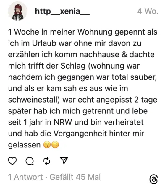 1 Woche in meiner Wohnung gepennt als ich im Urlaub war ohne mir davon zu erzählen ich komm nachhause & dachte mich trifft der Schlag (wohnung war nachdem ich gegangen war total sauber, und als er kam sah es aus wie im schweinestall) war echt angepisst 2 tage später hab ich mich getrennt und lebe seit 1 jahr in NRW und bin verheiratet und hab die Vergangenheit hinter mir gelassen 😙🙃