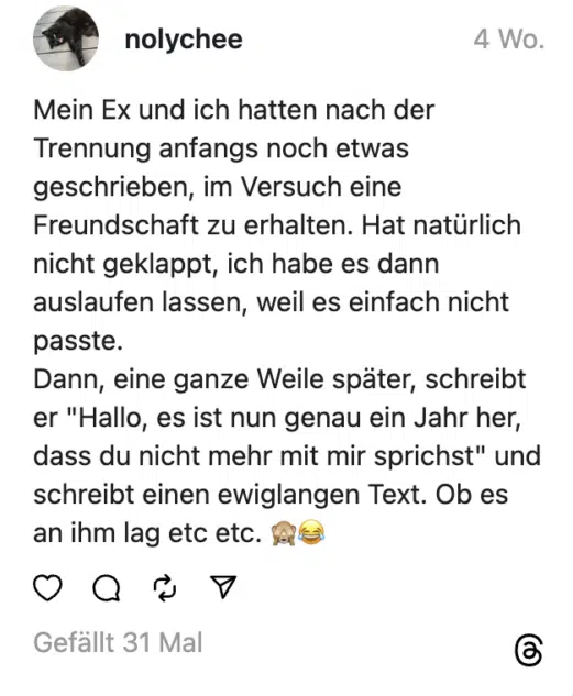 Mein Ex und ich hatten nach der Trennung anfangs noch etwas geschrieben, im Versuch eine Freundschaft zu erhalten. Hat natürlich nicht geklappt, ich habe es dann auslaufen lassen, weil es einfach nicht passte.
Dann, eine ganze Weile später, schreibt er "Hallo, es ist nun genau ein Jahr her, dass du nicht mehr mit mir sprichst" und schreibt einen ewiglangen Text. Ob es an ihm lag etc etc. 🙈😂