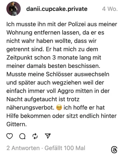 Ich musste ihn mit der Polizei aus meiner Wohnung entfernen lassen, da er es nicht wahr haben wollte, dass wir getrennt sind. Er hat mich zu dem Zeitpunkt schon 3 monate lang mit meiner damals besten beschissen. Musste meine Schlösser auswechseln und später auch wegziehen weil der einfach immer voll Aggro mitten in der Nacht aufgetaucht ist trotz näherungsverbot. 😵‍💫 ich hoffe er hat Hilfe bekommen oder sitzt endlich hinter Gittern.