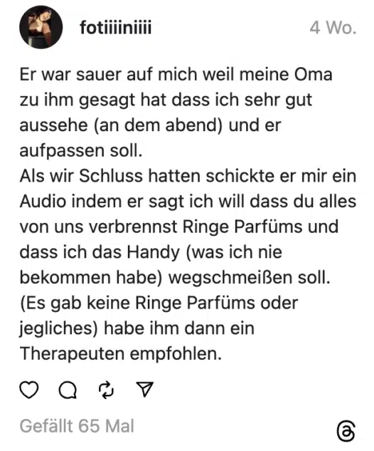 Er war sauer auf mich weil meine Oma zu ihm gesagt hat dass ich sehr gut aussehe (an dem abend) und er aufpassen soll.
Als wir Schluss hatten schickte er mir ein Audio indem er sagt ich will dass du alles von uns verbrennst Ringe Parfüms und dass ich das Handy (was ich nie bekommen habe) wegschmeißen soll. (Es gab keine Ringe Parfüms oder jegliches) habe ihm dann ein Therapeuten empfohlen.