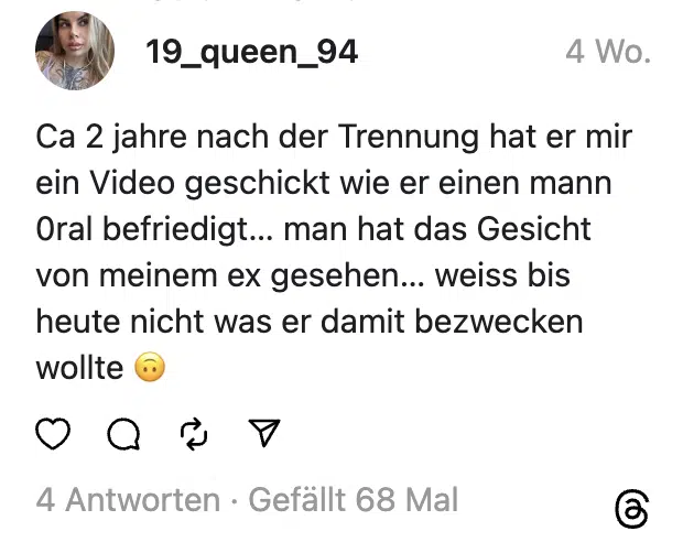 Ca 2 jahre nach der Trennung hat er mir ein Video geschickt wie er einen mann 0ral befriedigt… man hat das Gesicht von meinem ex gesehen… weiss bis heute nicht was er damit bezwecken wollte 🙃