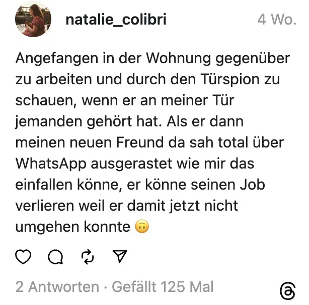 Angefangen in der Wohnung gegenüber zu arbeiten und durch den Türspion zu schauen, wenn er an meiner Tür jemanden gehört hat. Als er dann meinen neuen Freund da sah total über WhatsApp ausgerastet wie mir das einfallen könne, er könne seinen Job verlieren weil er damit jetzt nicht umgehen konnte 🙃