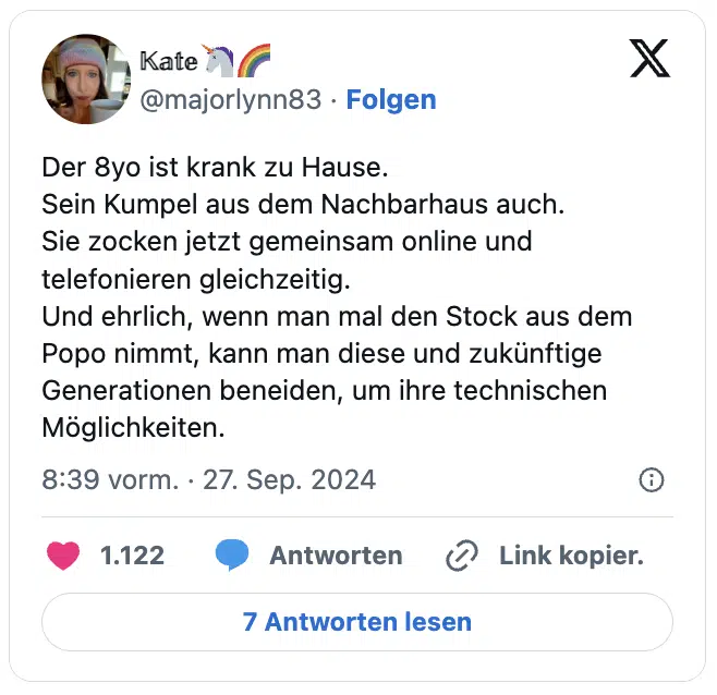 Der 8yo ist krank zu Hause.
Sein Kumpel aus dem Nachbarhaus auch.
Sie zocken jetzt gemeinsam online und telefonieren gleichzeitig.
Und ehrlich, wenn man mal den Stock aus dem Popo nimmt, kann man diese und zukünftige Generationen beneiden, um ihre technischen Möglichkeiten.