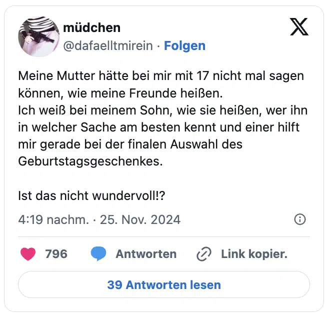 Meine Mutter hätte bei mir mit 17 nicht mal sagen können, wie meine Freunde heißen. 
Ich weiß bei meinem Sohn, wie sie heißen, wer ihn in welcher Sache am besten kennt und einer hilft mir gerade bei der finalen Auswahl des Geburtstagsgeschenkes.

Ist das nicht wundervoll!?