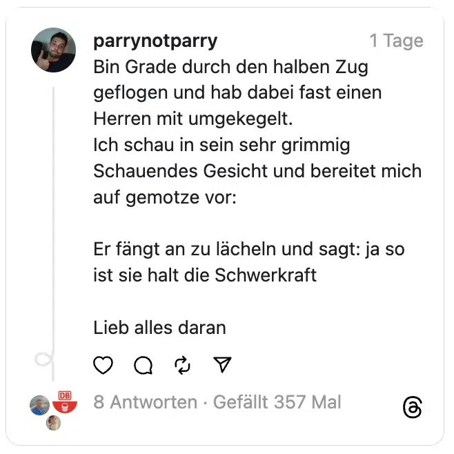 Bin Grade durch den halben Zug geflogen und hab dabei fast einen Herren mit umgekegelt.
Ich schau in sein sehr grimmig Schauendes Gesicht und bereitet mich auf gemotze vor:
Er fängt an zu lächeln und sagt: ja so ist sie halt die Schwerkraft
Lieb alles daran