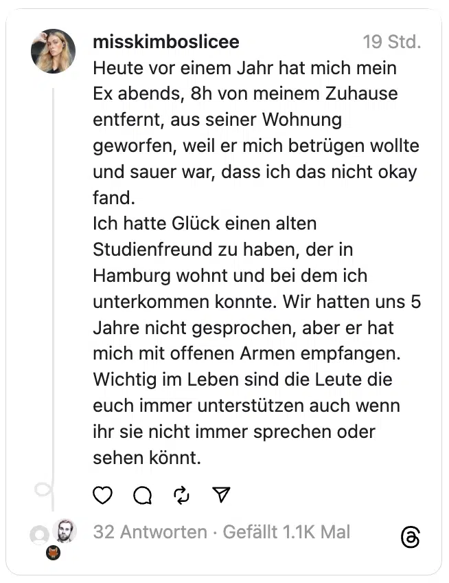 Heute vor einem Jahr hat mich mein Ex abends, 8h von meinem Zuhause entfernt, aus seiner Wohnung geworfen, weil er mich betrügen wollte und sauer war, dass ich das nicht okay fand.
Ich hatte Glück einen alten Studienfreund zu haben, der in Hamburg wohnt und bei dem ich unterkommen konnte. Wir hatten uns 5 Jahre nicht gesprochen, aber er hat mich mit offenen Armen empfangen.
Wichtig im Leben sind die Leute die euch immer unterstützen auch wenn ihr sie nicht immer sprechen oder sehen könnt.