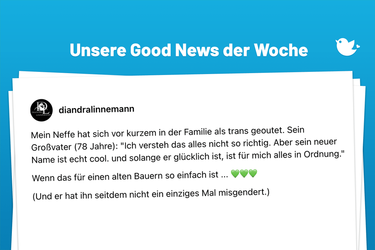 Unsere Good News der Woche: Mein Neffe hat sich vor kurzem in der Familie als trans geoutet. Sein Großvater (78 Jahre): "Ich versteh das alles nicht so richtig. Aber sein neuer Name ist echt cool. und solange er glücklich ist, ist für mich alles in Ordnung." Wenn das für einen alten Bauern so einfach ist ... 💚💚💚 (Und er hat ihn seitdem nicht ein einziges Mal misgendert.)