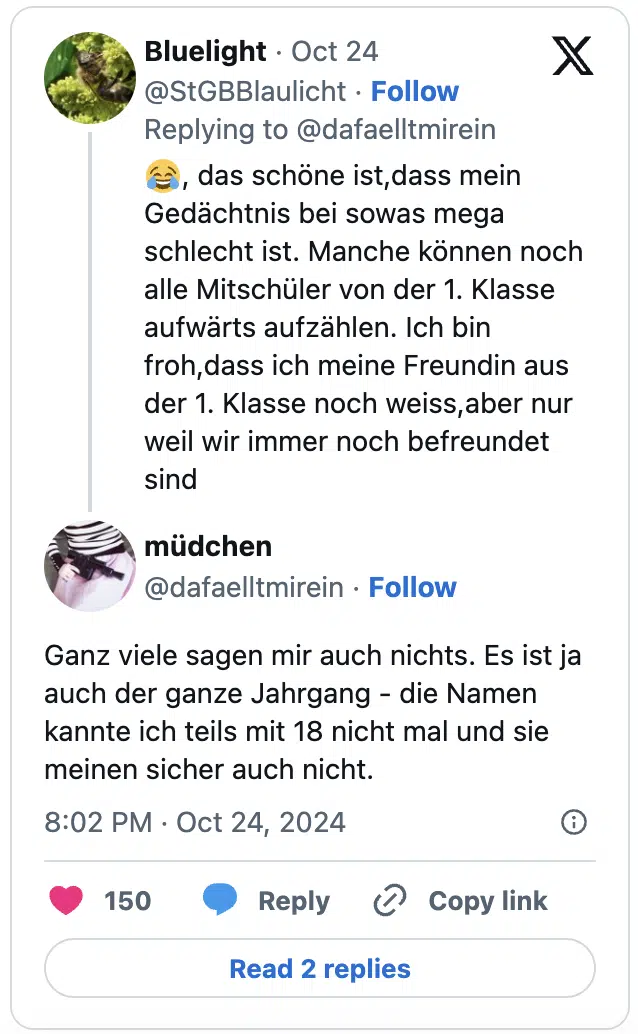 😂, das schöne ist,dass mein Gedächtnis bei sowas mega schlecht ist. Manche können noch alle Mitschüler von der 1. Klasse aufwärts aufzählen. Ich bin froh,dass ich meine Freundin aus der 1. Klasse noch weiss,aber nur weil wir immer noch befreundet sind

Ganz viele sagen mir auch nichts. Es ist ja auch der ganze Jahrgang - die Namen kannte ich teils mit 18 nicht mal und sie meinen sicher auch nicht.