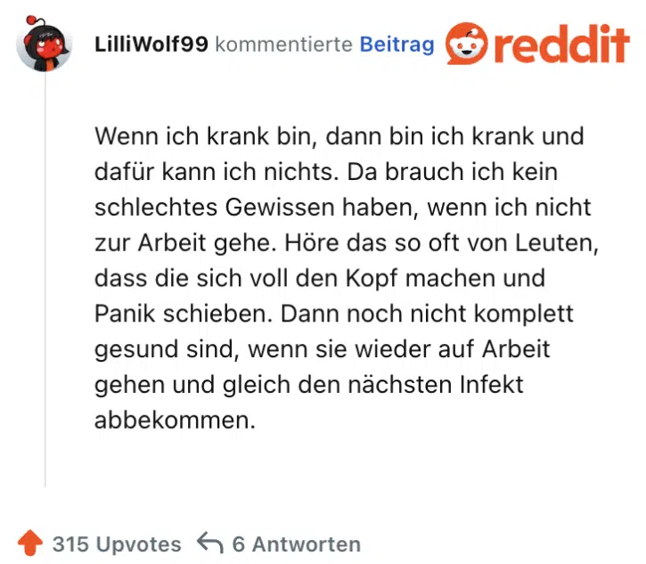 Wenn ich krank bin, dann bin ich krank und dafür kann ich nichts. Da brauch ich kein schlechtes Gewissen haben, wenn ich nicht zur Arbeit gehe. Höre das so oft von Leuten, dass die sich voll den Kopf machen und Panik schieben. Dann noch nicht komplett gesund sind, wenn sie wieder auf Arbeit gehen und gleich den nächsten Infekt abbekommen.
