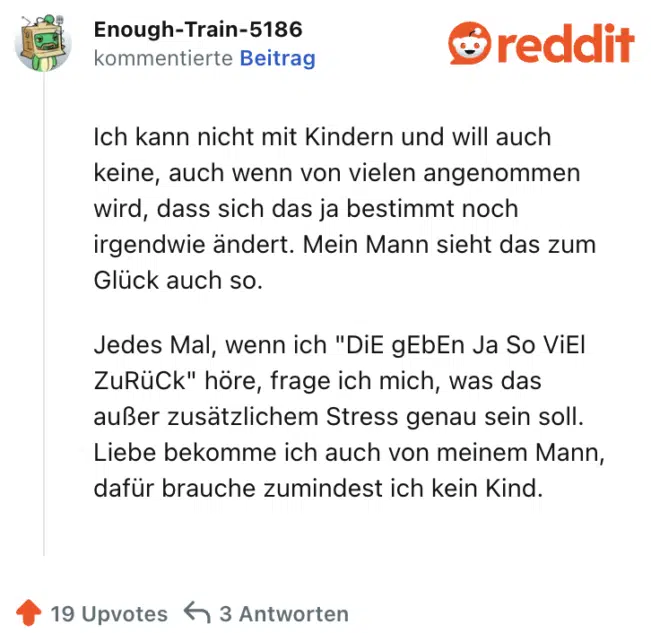 Ich kann nicht mit Kindern und will auch keine, auch wenn von vielen angenommen wird, dass sich das ja bestimmt noch irgendwie ändert. Mein Mann sieht das zum Glück auch so.

Jedes Mal, wenn ich "DiE gEbEn Ja So ViEl ZuRüCk" höre, frage ich mich, was das außer zusätzlichem Stress genau sein soll. Liebe bekomme ich auch von meinem Mann, dafür brauche zumindest ich kein Kind.