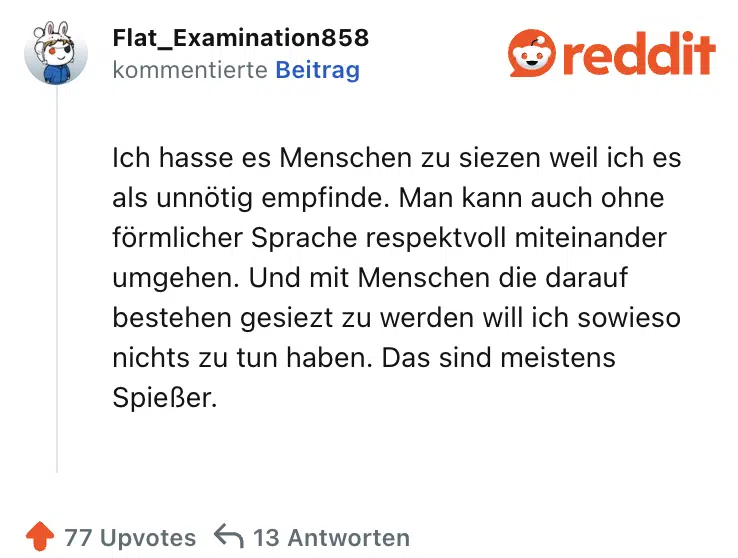 Ich hasse es Menschen zu siezen weil ich es als unnötig empfinde. Man kann auch ohne förmlicher Sprache respektvoll miteinander umgehen. Und mit Menschen die darauf bestehen gesiezt zu werden will ich sowieso nichts zu tun haben. Das sind meistens Spießer.