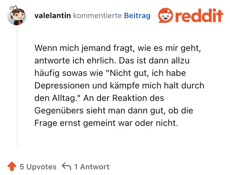 Wenn mich jemand fragt, wie es mir geht, antworte ich ehrlich. Das ist dann allzu häufig sowas wie "Nicht gut, ich habe Depressionen und kämpfe mich halt durch den Alltag." An der Reaktion des Gegenübers sieht man dann gut, ob die Frage ernst gemeint war oder nicht.