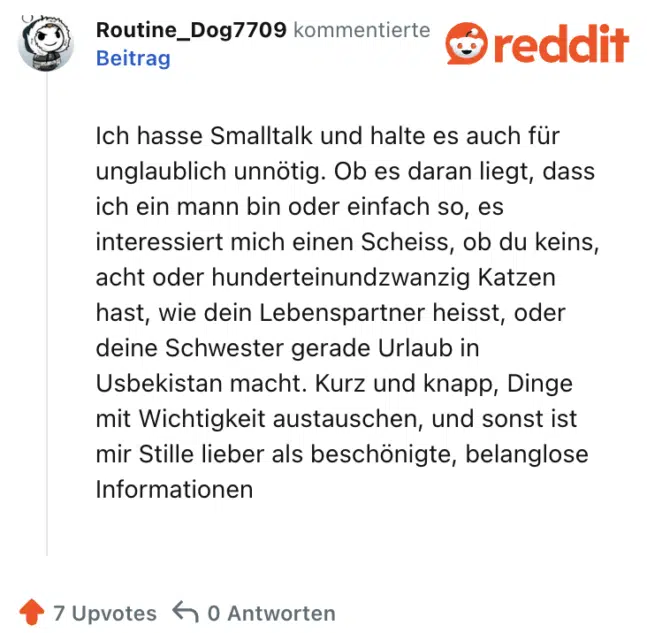 Ich hasse Smalltalk und halte es auch für unglaublich unnötig. Ob es daran liegt, dass ich ein mann bin oder einfach so, es interessiert mich einen Scheiss, ob du keins, acht oder hunderteinundzwanzig Katzen hast, wie dein Lebenspartner heisst, oder deine Schwester gerade Urlaub in Usbekistan macht. Kurz und knapp, Dinge mit Wichtigkeit austauschen, und sonst ist mir Stille lieber als beschönigte, belanglose Informationen