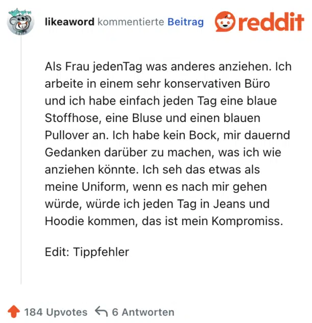Als Frau jedenTag was anderes anziehen. Ich arbeite in einem sehr konservativen Büro und ich habe einfach jeden Tag eine blaue Stoffhose, eine Bluse und einen blauen Pullover an. Ich habe kein Bock, mir dauernd Gedanken darüber zu machen, was ich wie anziehen könnte. Ich seh das etwas als meine Uniform, wenn es nach mir gehen würde, würde ich jeden Tag in Jeans und Hoodie kommen, das ist mein Kompromiss.

Edit: Tippfehler