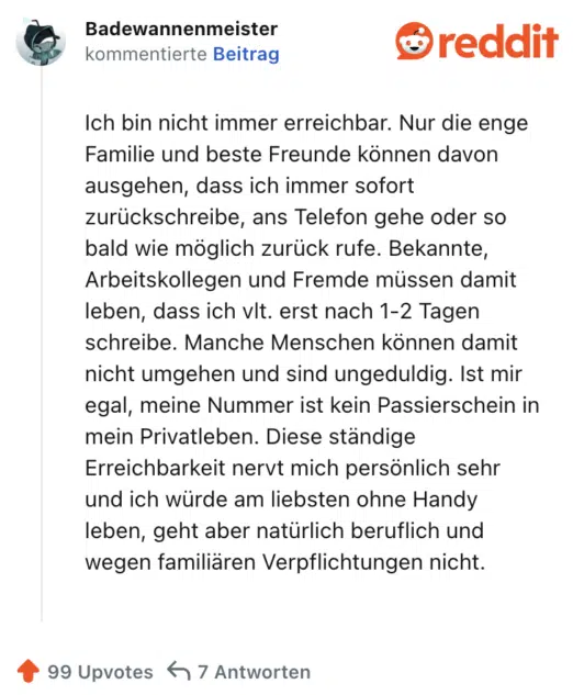 Ich bin nicht immer erreichbar. Nur die enge Familie und beste Freunde können davon ausgehen, dass ich immer sofort zurückschreibe, ans Telefon gehe oder so bald wie möglich zurück rufe. Bekannte, Arbeitskollegen und Fremde müssen damit leben, dass ich vlt. erst nach 1-2 Tagen schreibe. Manche Menschen können damit nicht umgehen und sind ungeduldig. Ist mir egal, meine Nummer ist kein Passierschein in mein Privatleben. Diese ständige Erreichbarkeit nervt mich persönlich sehr und ich würde am liebsten ohne Handy leben, geht aber natürlich beruflich und wegen familiären Verpflichtungen nicht.
