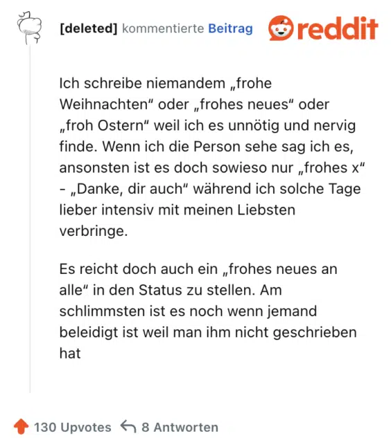 Ich schreibe niemandem „frohe Weihnachten“ oder „frohes neues“ oder „froh Ostern“ weil ich es unnötig und nervig finde. Wenn ich die Person sehe sag ich es, ansonsten ist es doch sowieso nur „frohes x“ - „Danke, dir auch“ während ich solche Tage lieber intensiv mit meinen Liebsten verbringe.

Es reicht doch auch ein „frohes neues an alle“ in den Status zu stellen. Am schlimmsten ist es noch wenn jemand beleidigt ist weil man ihm nicht geschrieben hat