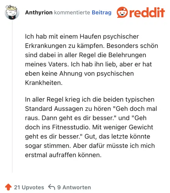 Ich hab mit einem Haufen psychischer Erkrankungen zu kämpfen. Besonders schön sind dabei in aller Regel die Belehrungen meines Vaters. Ich hab ihn lieb, aber er hat eben keine Ahnung von psychischen Krankheiten.

In aller Regel krieg ich die beiden typischen Standard Aussagen zu hören "Geh doch mal raus. Dann geht es dir besser." und "Geh doch ins Fitnesstudio. Mit weniger Gewicht geht es dir besser." Gut, das letzte könnte sogar stimmen. Aber dafür müsste ich mich erstmal aufraffen können.