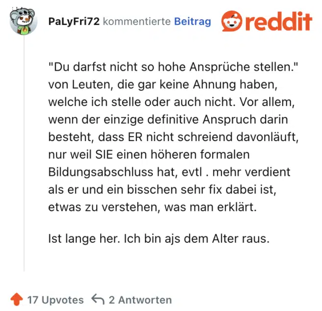 "Du darfst nicht so hohe Ansprüche stellen." von Leuten, die gar keine Ahnung haben, welche ich stelle oder auch nicht. Vor allem, wenn der einzige definitive Anspruch darin besteht, dass ER nicht schreiend davonläuft, nur weil SIE einen höheren formalen Bildungsabschluss hat, evtl . mehr verdient als er und ein bisschen sehr fix dabei ist, etwas zu verstehen, was man erklärt.

Ist lange her. Ich bin ajs dem Alter raus.