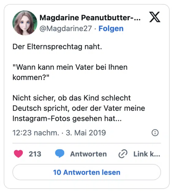Der Elternsprechtag naht.
"Wann kann mein Vater bei Ihnen kommen?"
Nicht sicher, ob das Kind schlecht Deutsch spricht, oder der Vater meine Instagram-Fotos gesehen hat...