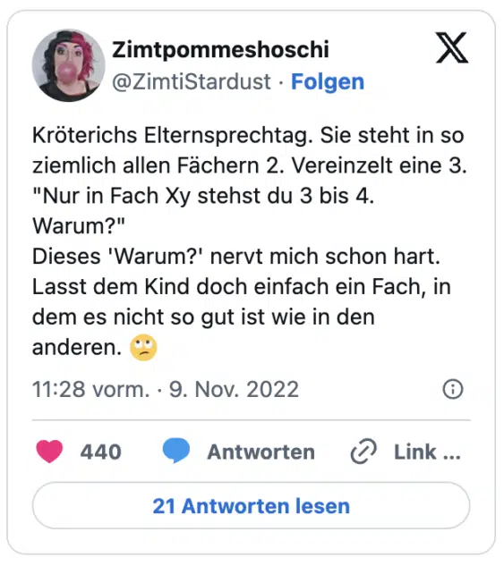 Kröterichs Elternsprechtag. Sie steht in so ziemlich allen Fächern 2. Vereinzelt eine 3. "Nur in Fach Xy stehst du 3 bis 4. Warum?"
Dieses 'Warum?' nervt mich schon hart. Lasst dem Kind doch einfach ein Fach, in dem es nicht so gut ist wie in den anderen. :gesicht_verdreht_augen: