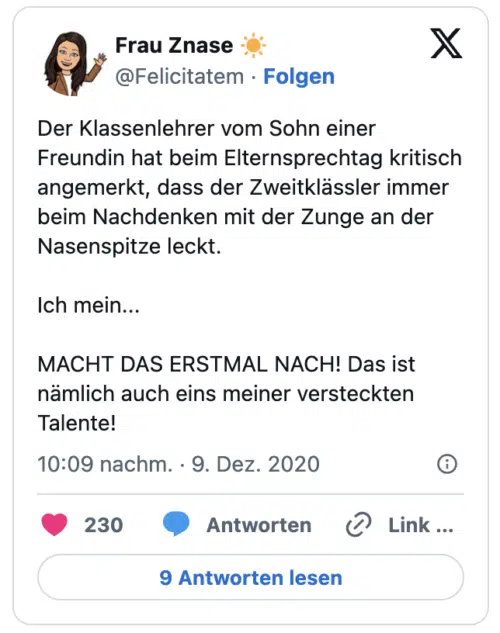 Der Klassenlehrer vom Sohn einer Freundin hat beim Elternsprechtag kritisch angemerkt, dass der Zweitklässler immer beim Nachdenken mit der Zunge an der Nasenspitze leckt.
Ich mein...
MACHT DAS ERSTMAL NACH! Das ist nämlich auch eins meiner versteckten Talente!