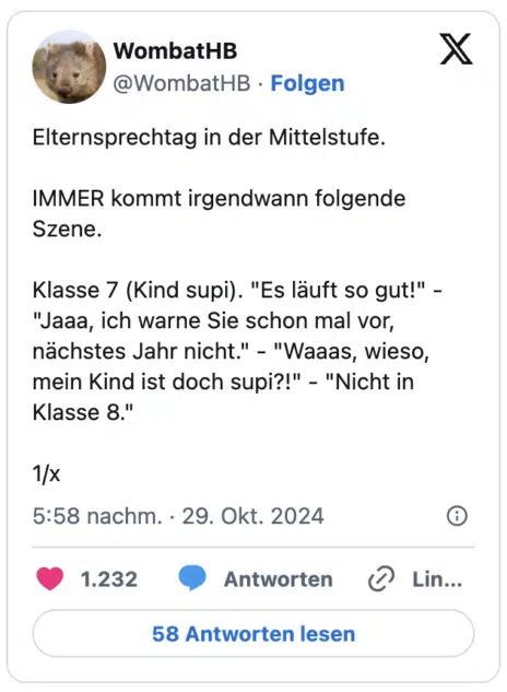 Elternsprechtag in der Mittelstufe.
IMMER kommt irgendwann folgende Szene.
Klasse 7 (Kind supi). "Es läuft so gut!" - "Jaaa, ich warne Sie schon mal vor, nächstes Jahr nicht." - "Waaas, wieso, mein Kind ist doch supi?!" - "Nicht in Klasse 8."
1/x