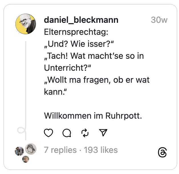 Elternsprechtag:
„Und? Wie isser?“
„Tach! Wat macht’se so in Unterricht?“
„Wollt ma fragen, ob er wat kann.“
Willkommen im Ruhrpott.