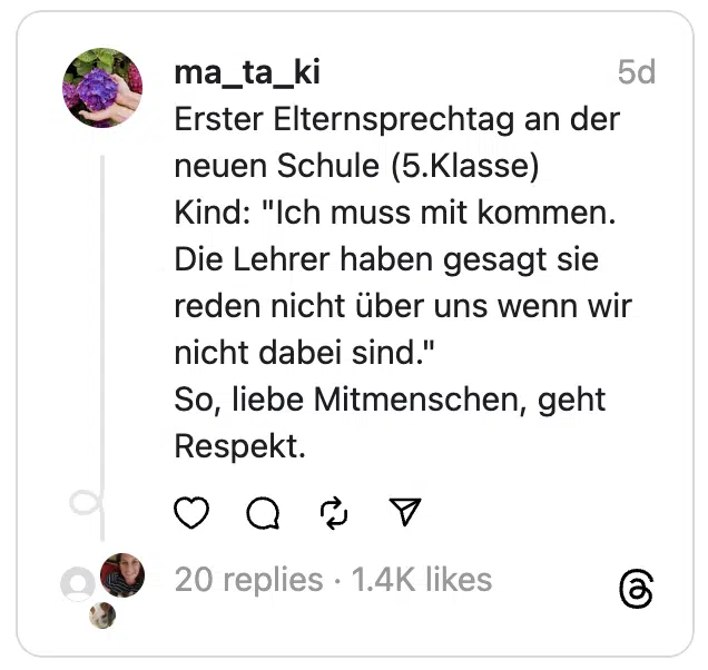Erster Elternsprechtag an der neuen Schule (5.Klasse)
Kind: "Ich muss mit kommen. Die Lehrer haben gesagt sie reden nicht über uns wenn wir nicht dabei sind."
So, liebe Mitmenschen, geht Respekt.