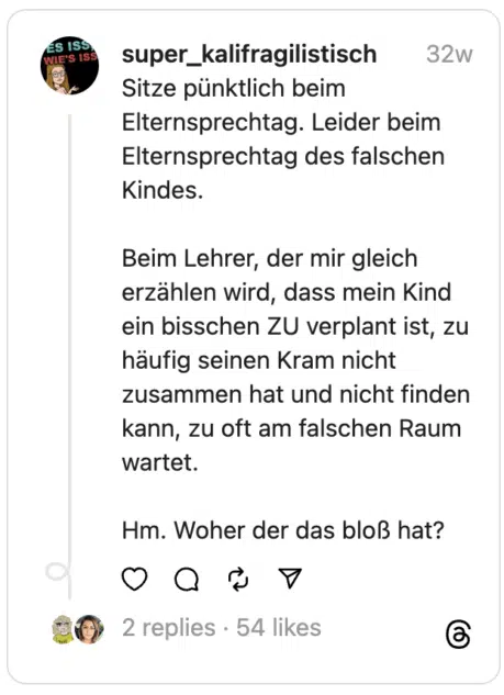 Sitze pünktlich beim Elternsprechtag. Leider beim Elternsprechtag des falschen Kindes.
Beim Lehrer, der mir gleich erzählen wird, dass mein Kind ein bisschen ZU verplant ist, zu häufig seinen Kram nicht zusammen hat und nicht finden kann, zu oft am falschen Raum wartet.
Hm. Woher der das bloß hat?