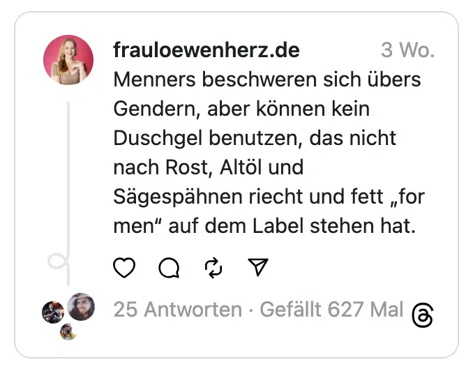 Menners beschweren sich übers Gendern, aber können kein Duschgel benutzen, das nicht nach Rost, Altöl und Sägespähnen riecht und fett „for men“ auf dem Label stehen hat.
