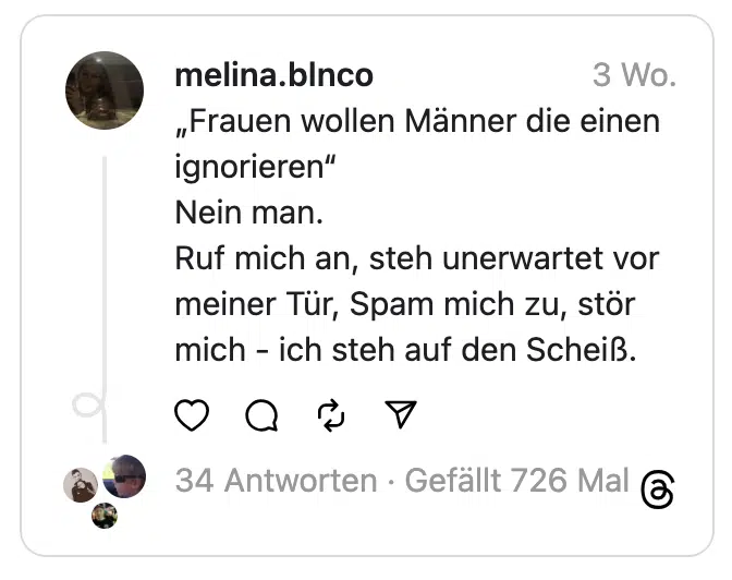„Frauen wollen Männer die einen ignorieren“
Nein man.
Ruf mich an, steh unerwartet vor meiner Tür, Spam mich zu, stör mich - ich steh auf den Scheiß.