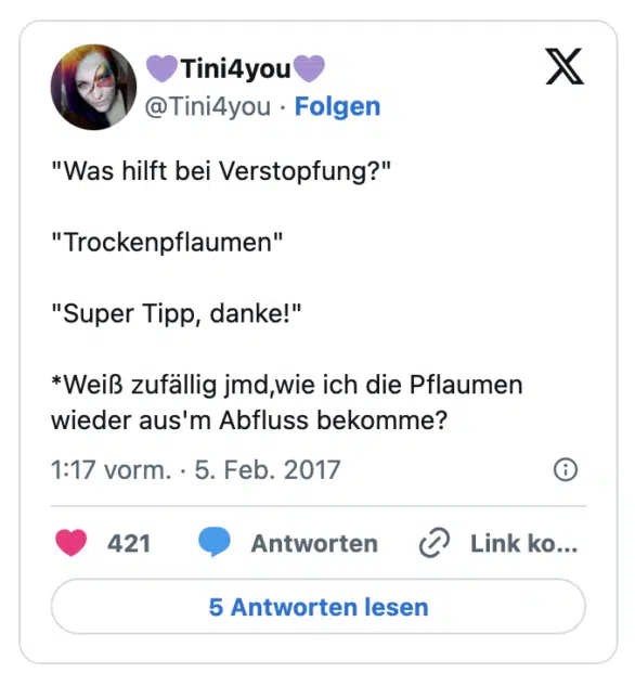 "Was hilft bei Verstopfung?"

"Trockenpflaumen"

"Super Tipp, danke!"

*Weiß zufällig jmd,wie ich die Pflaumen wieder aus'm Abfluss bekomme?