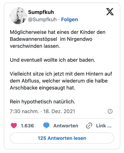 Möglicherweise hat eines der Kinder den Badewannenstöpsel  im Nirgendwo verschwinden lassen. 

Und eventuell wollte ich aber baden. 

Vielleicht sitze ich jetzt mit dem Hintern auf dem Abfluss, welcher wiederum die halbe Arschbacke eingesaugt hat. 

Rein hypothetisch natürlich.