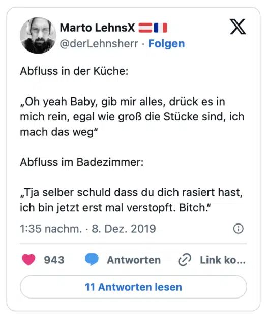 Abfluss in der Küche:

„Oh yeah Baby, gib mir alles, drück es in mich rein, egal wie groß die Stücke sind, ich mach das weg“

Abfluss im Badezimmer:

„Tja selber schuld dass du dich rasiert hast, ich bin jetzt erst mal verstopft. Bitch.“