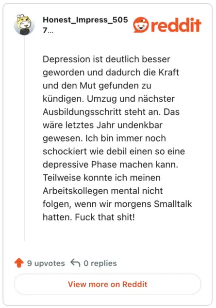 Depression ist deutlich besser geworden und dadurch die Kraft und den Mut gefunden zu kündigen. Umzug und nächster Ausbildungsschritt steht an. Das wäre letztes Jahr undenkbar gewesen. Ich bin immer noch schockiert wie debil einen so eine depressive Phase machen kann. Teilweise konnte ich meinen Arbeitskollegen mental nicht folgen, wenn wir morgens Smalltalk hatten. Fuck that shit!
