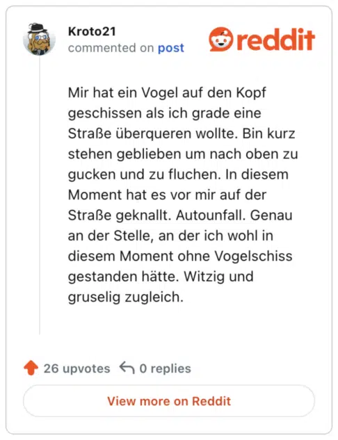 
Mir hat ein Vogel auf den Kopf geschissen als ich grade eine Straße überqueren wollte. Bin kurz stehen geblieben um nach oben zu gucken und zu fluchen. In diesem Moment hat es vor mir auf der Straße geknallt. Autounfall. Genau an der Stelle, an der ich wohl in diesem Moment ohne Vogelschiss gestanden hätte. Witzig und gruselig zugleich.