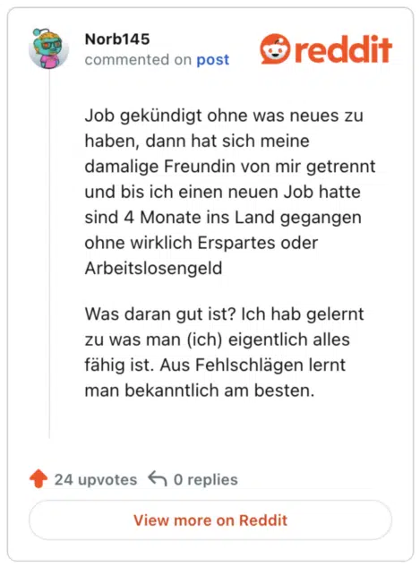 
Job gekündigt ohne was neues zu haben, dann hat sich meine damalige Freundin von mir getrennt und bis ich einen neuen Job hatte sind 4 Monate ins Land gegangen ohne wirklich Erspartes oder Arbeitslosengeld

Was daran gut ist? Ich hab gelernt zu was man (ich) eigentlich alles fähig ist. Aus Fehlschlägen lernt man bekanntlich am besten.