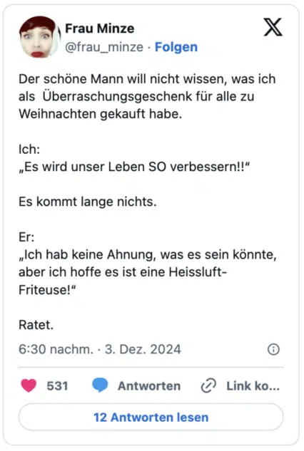 Der schöne Mann will nicht wissen, was ich als  Überraschungsgeschenk für alle zu Weihnachten gekauft habe.

Ich:
„Es wird unser Leben SO verbessern!!“

Es kommt lange nichts.

Er:
„Ich hab keine Ahnung, was es sein könnte, aber ich hoffe es ist eine Heissluft-Friteuse!“

Ratet.