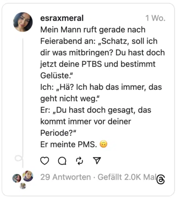 Mein Mann ruft gerade nach Feierabend an: „Schatz, soll ich dir was mitbringen? Du hast doch jetzt deine PTBS und bestimmt Gelüste.“
Ich: „Hä? Ich hab das immer, das geht nicht weg.“
Er: „Du hast doch gesagt, das kommt immer vor deiner Periode?“
Er meinte PMS. 🙃