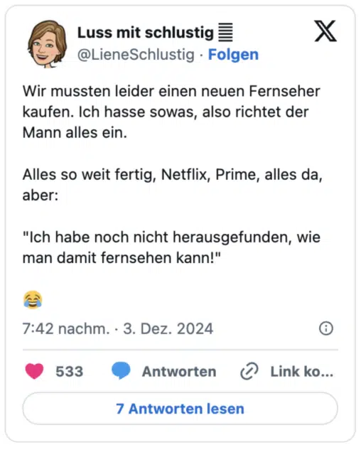 Wir mussten leider einen neuen Fernseher kaufen. Ich hasse sowas, also richtet der Mann alles ein.

Alles so weit fertig, Netflix, Prime, alles da, aber:

"Ich habe noch nicht herausgefunden, wie man damit fernsehen kann!"

😂